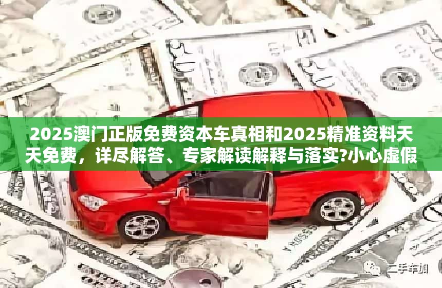 2025澳门正版免费资本车真相和2025精准资料天天免费，详尽解答、专家解读解释与落实?小心虚假的陷阱